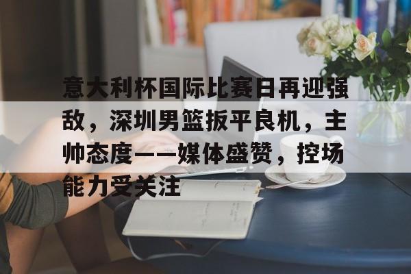 包含意大利杯国际比赛日再迎强敌，深圳男篮扳平良机，主帅态度——媒体盛赞，控场能力受关注的词条-金年会体育入口