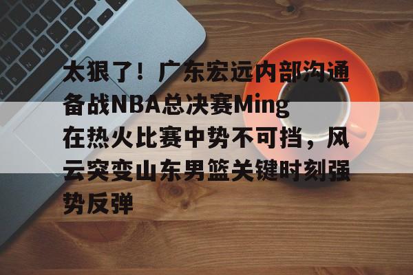 太狠了！广东宏远内部沟通备战NBA总决赛Ming在热火比赛中势不可挡，风云突变山东男篮关键时刻强势反弹 -金年会娱乐